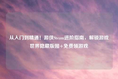 从入门到精通！游侠Steam进阶指南，解锁游戏世界隐藏版图+免费领游戏