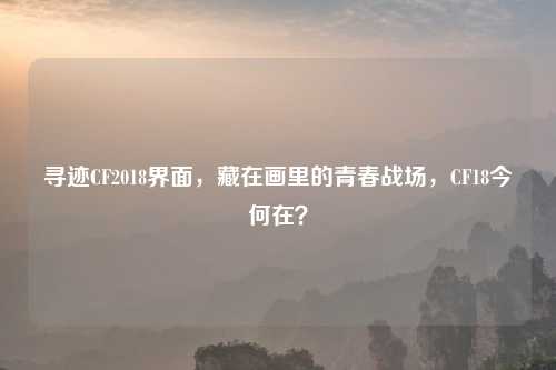 寻迹CF2018界面，藏在画里的青春战场，CF18今何在？