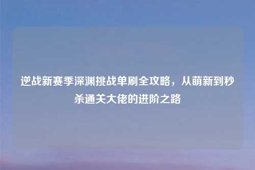 逆战新赛季深渊挑战单刷全攻略，从萌新到秒杀通关大佬的进阶之路