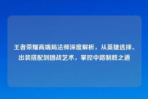 王者荣耀高端局法师深度解析，从英雄选择、出装搭配到团战艺术，掌控中路制胜之道