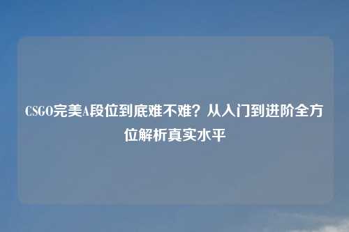CSGO完美A段位到底难不难？从入门到进阶全方位解析真实水平