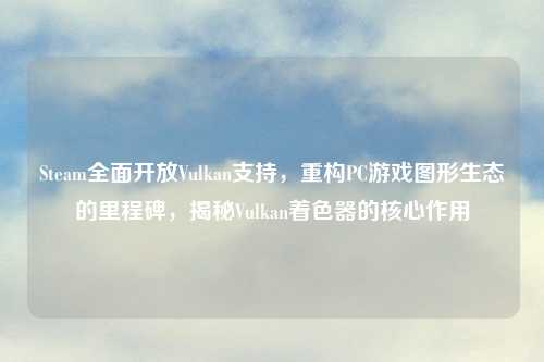 Steam全面开放Vulkan支持，重构PC游戏图形生态的里程碑，揭秘Vulkan着色器的核心作用