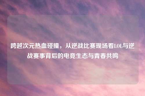 跨越次元热血碰撞，从逆战比赛现场看LOL与逆战赛事背后的电竞生态与青春共鸣