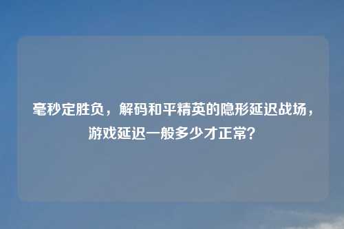 毫秒定胜负，解码和平精英的隐形延迟战场，游戏延迟一般多少才正常？