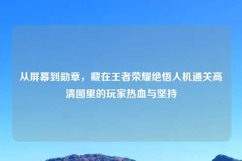 从屏幕到勋章，藏在王者荣耀绝悟人机通关高清图里的玩家热血与坚持