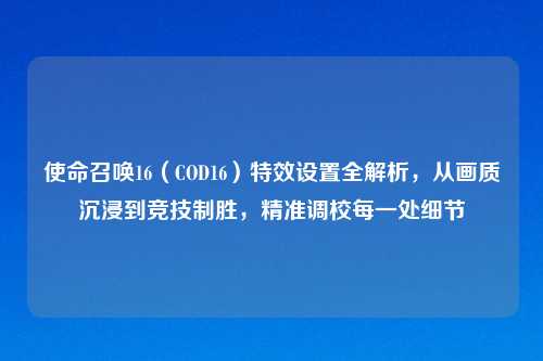 使命召唤16（COD16）特效设置全解析，从画质沉浸到竞技制胜，精准调校每一处细节