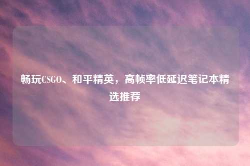 畅玩CSGO、和平精英，高帧率低延迟笔记本精选推荐