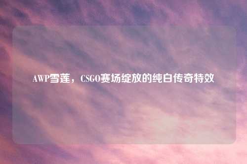 AWP雪莲，CSGO赛场绽放的纯白传奇特效