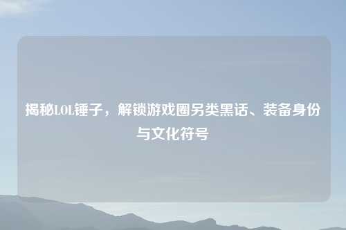 揭秘LOL锤子，解锁游戏圈另类黑话、装备身份与文化符号