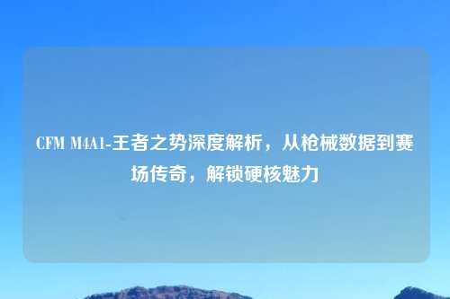 CFM M4A1-王者之势深度解析，从枪械数据到赛场传奇，解锁硬核魅力