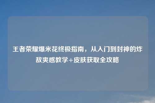 王者荣耀爆米花终极指南，从入门到封神的炸敌爽感教学+皮肤获取全攻略
