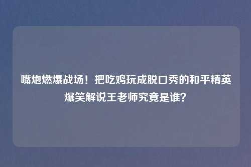 嘴炮燃爆战场！把吃鸡玩成脱口秀的和平精英爆笑解说王老师究竟是谁？
