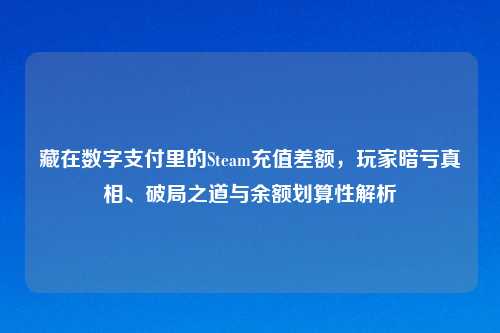 藏在数字支付里的Steam充值差额，玩家暗亏真相、破局之道与余额划算性解析