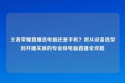 王者荣耀直播选电脑还是手机？附从设备选型到开播实操的专业级电脑直播全攻略