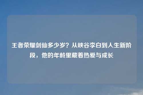 王者荣耀剑仙多少岁？从峡谷李白到人生新阶段，他的年龄里藏着热爱与成长