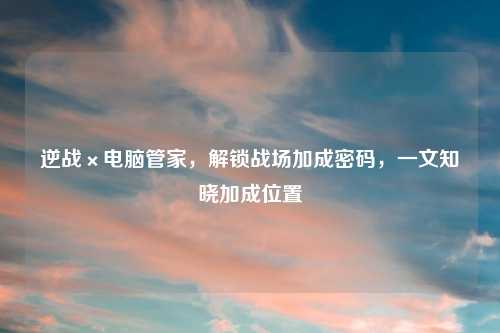 逆战×电脑管家，解锁战场加成密码，一文知晓加成位置