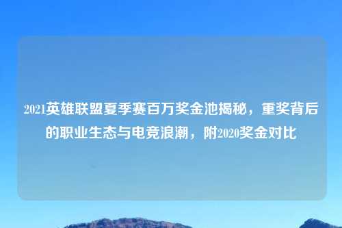 2021英雄联盟夏季赛百万奖金池揭秘，重奖背后的职业生态与电竞浪潮，附2020奖金对比