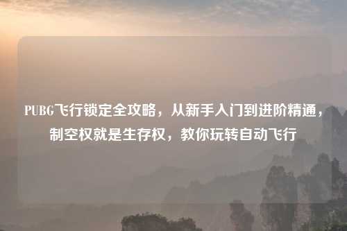 PUBG飞行锁定全攻略，从新手入门到进阶精通，制空权就是生存权，教你玩转自动飞行