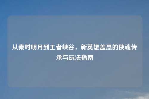 从秦时明月到王者峡谷，新英雄盖聂的侠魂传承与玩法指南