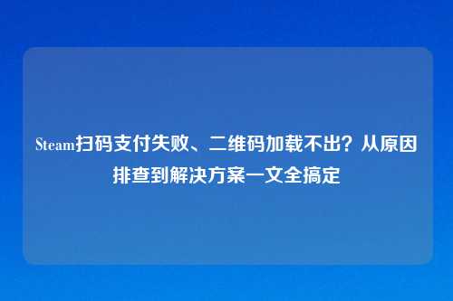Steam扫码支付失败、二维码加载不出？从原因排查到解决方案一文全搞定