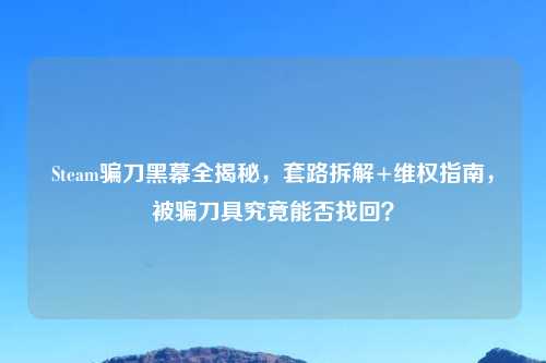 Steam骗刀黑幕全揭秘，套路拆解+     指南，被骗刀具究竟能否找回？