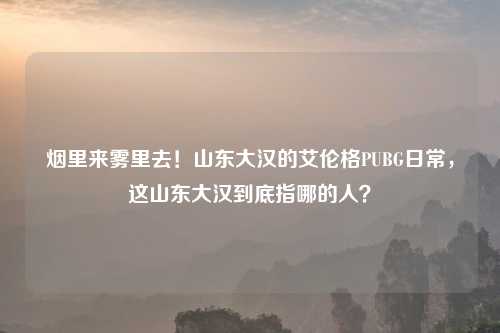 烟里来雾里去！山东大汉的艾伦格PUBG日常，这山东大汉到底指哪的人？