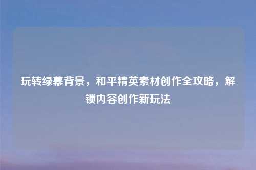 玩转绿幕背景，和平精英素材创作全攻略，解锁内容创作新玩法
