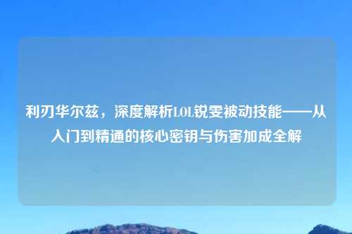 利刃华尔兹，深度解析LOL锐雯被动技能——从入门到精通的核心密钥与伤害加成全解