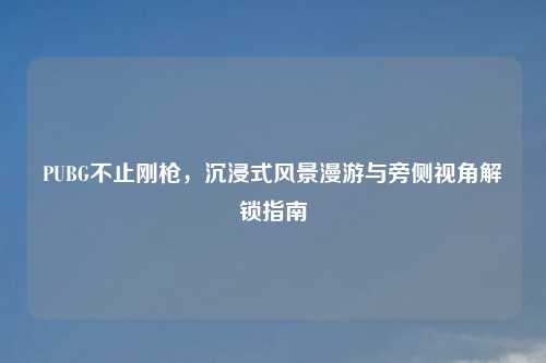 PUBG不止刚枪，沉浸式风景漫游与旁侧视角解锁指南