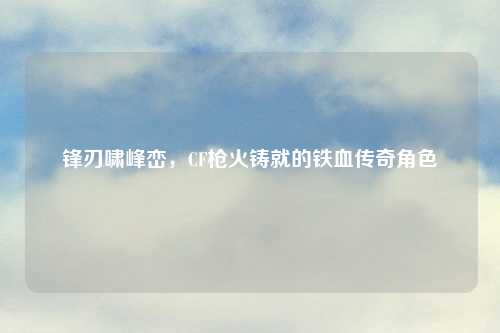 锋刃啸峰峦，CF枪火铸就的铁血传奇角色