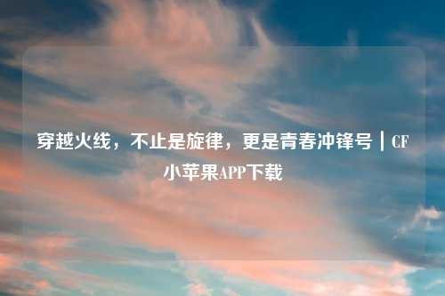 穿越火线，不止是旋律，更是青春冲锋号｜CF小苹果APP下载