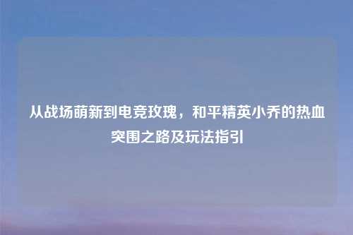 从战场萌新到电竞玫瑰，和平精英小乔的热血突围之路及玩法指引