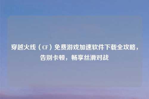 穿越火线（CF）免费游戏加速软件下载全攻略，告别卡顿，畅享丝滑对战