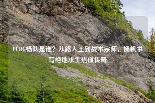 PUBG杨队是谁？从路人王到战术宗师，杨帆书写绝地求生热血传奇