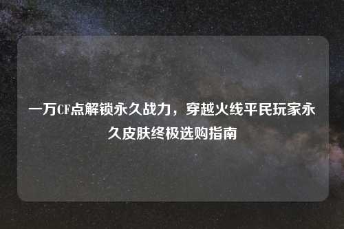 一万CF点解锁永久战力，穿越火线平民玩家永久皮肤终极选购指南