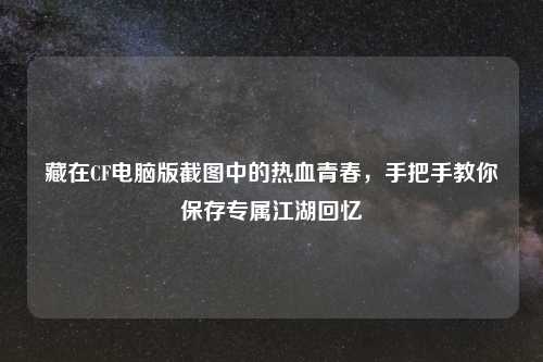 藏在CF电脑版截图中的热血青春，手把手教你保存专属江湖回忆