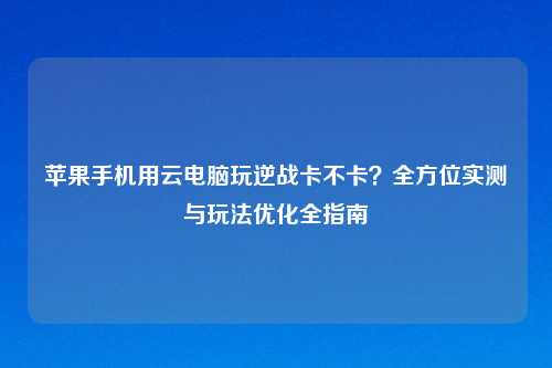 苹果手机用云电脑玩逆战卡不卡？全方位实测与玩法优化全指南