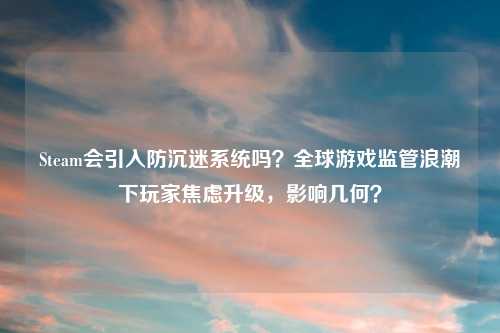 Steam会引入防沉迷系统吗？全球游戏监管浪潮下玩家焦虑升级，影响几何？