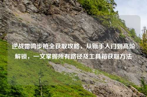 逆战雷鸣步枪全获取攻略，从新手入门到高阶解锁，一文掌握所有路径及工具箱获取     