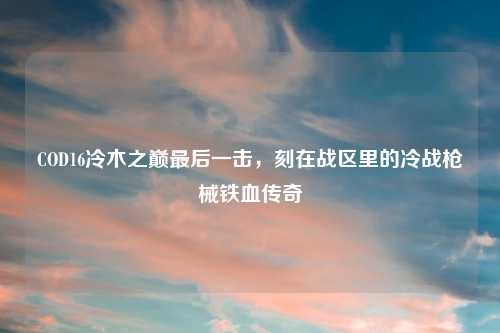 COD16冷木之巅最后一击，刻在战区里的冷战枪械铁血传奇