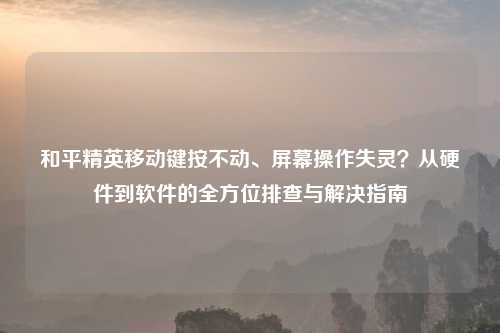 和平精英移动键按不动、屏幕操作失灵？从硬件到软件的全方位排查与解决指南