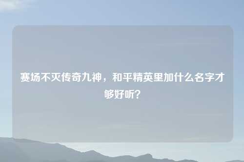 赛场不灭传奇九神，和平精英里加什么名字才够好听？