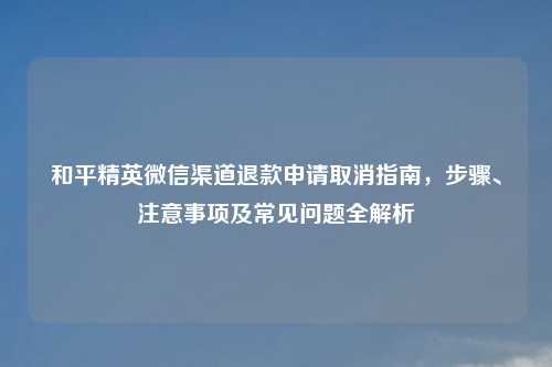 和平精英微信渠道退款申请取消指南，步骤、注意事项及常见问题全解析