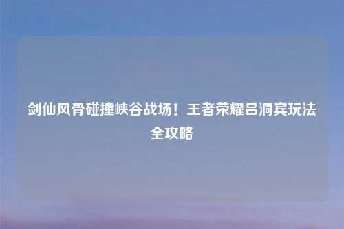 剑仙风骨碰撞峡谷战场！王者荣耀吕洞宾玩法全攻略