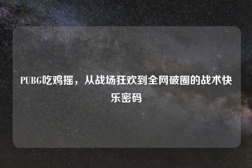 PUBG吃鸡摇，从战场狂欢到全网破圈的战术快乐密码