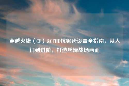 穿越火线（CF）&CFHD抗锯齿设置全指南，从入门到进阶，打造丝滑战场画面