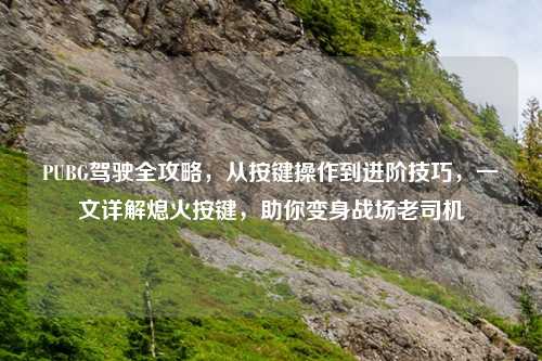 PUBG驾驶全攻略，从按键操作到进阶技巧，一文详解熄火按键，助你变身战场老司机
