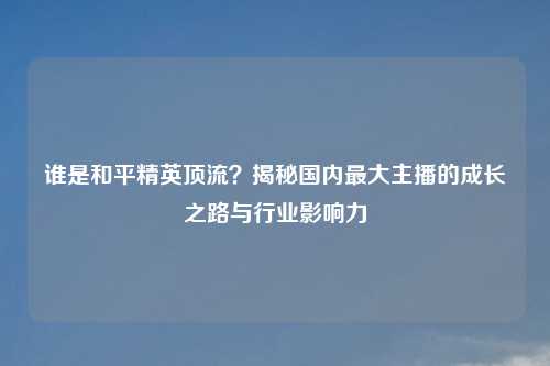 谁是和平精英顶流？揭秘国内更大主播的成长之路与行业影响力