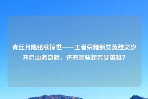 青丘月隐弦歌惊世——王者荣耀新女英雄灵汐开启山海奇旅，还有哪些新晋女英雄？