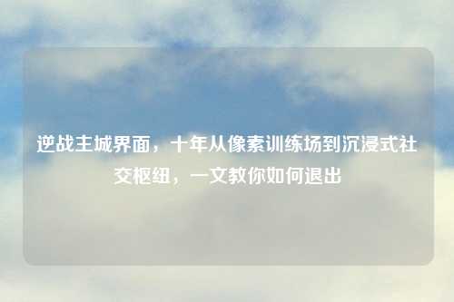 逆战主城界面，十年从像素训练场到沉浸式社交枢纽，一文教你如何退出